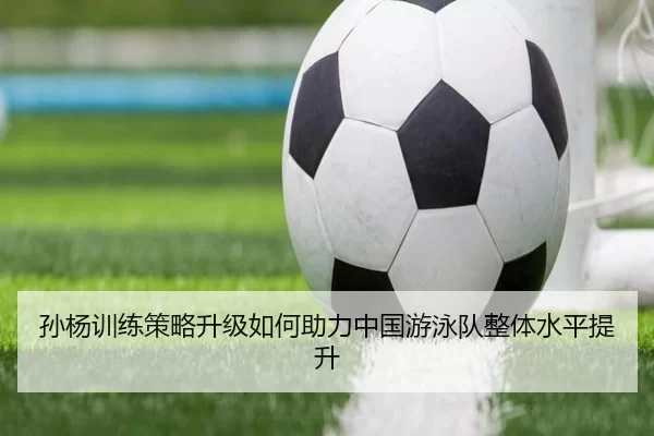 孙杨训练策略升级如何助力中国游泳队整体水平提升