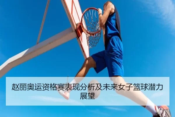 赵丽奥运资格赛表现分析及未来女子篮球潜力展望