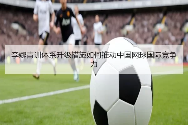 李娜青训体系升级措施如何推动中国网球国际竞争力